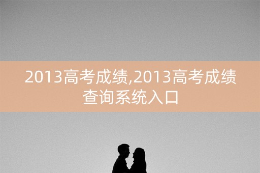 2013高考成绩,2013高考成绩查询系统入口 2013高考成绩,2013高考成绩查询系统入口