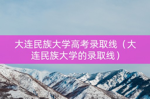 大连民族大学高考录取线（大连民族大学的录取线）