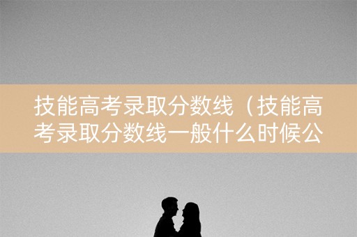 技能高考录取分数线（技能高考录取分数线一般什么时候公布）
