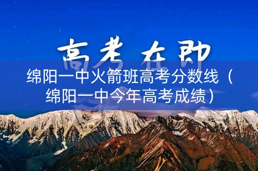 绵阳一中火箭班高考分数线（绵阳一中今年高考成绩）