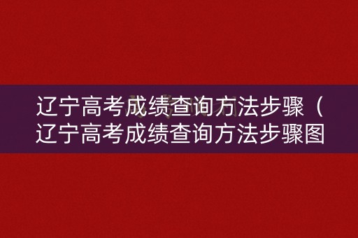辽宁高考成绩查询方法步骤（辽宁高考成绩查询方法步骤图）