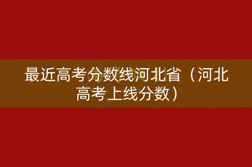最近高考分数线河北省（河北高考上线分数）