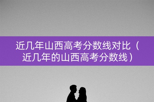 近几年山西高考分数线对比（近几年的山西高考分数线）
