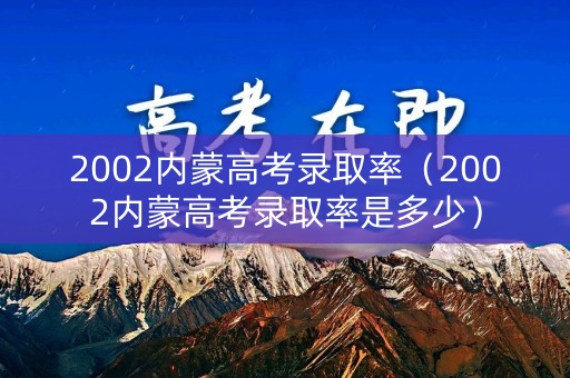 2002内蒙高考录取率（2002内蒙高考录取率是多少）
