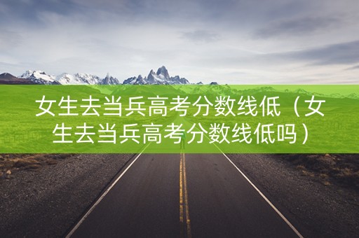 女生去当兵高考分数线低（女生去当兵高考分数线低吗）