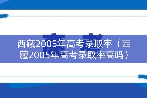 西藏2005年高考录取率（西藏2005年高考录取率高吗）