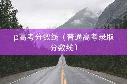 p高考分数线（普通高考录取分数线）