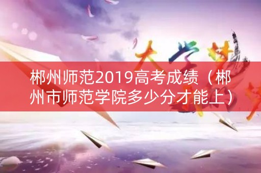 郴州师范2019高考成绩（郴州市师范学院多少分才能上）