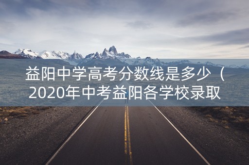 益阳中学高考分数线是多少（2020年中考益阳各学校录取分数线）