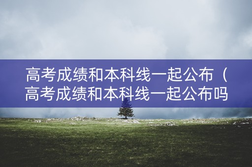 高考成绩和本科线一起公布（高考成绩和本科线一起公布吗）