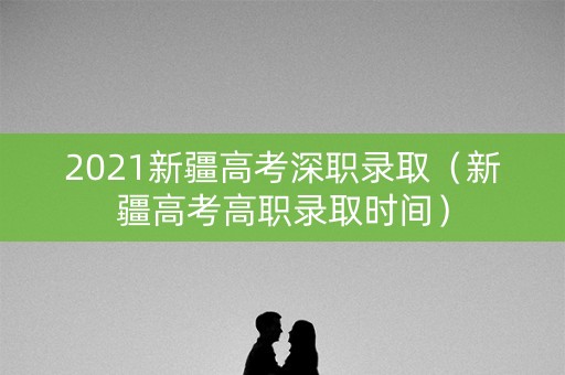 2021新疆高考深职录取（新疆高考高职录取时间）