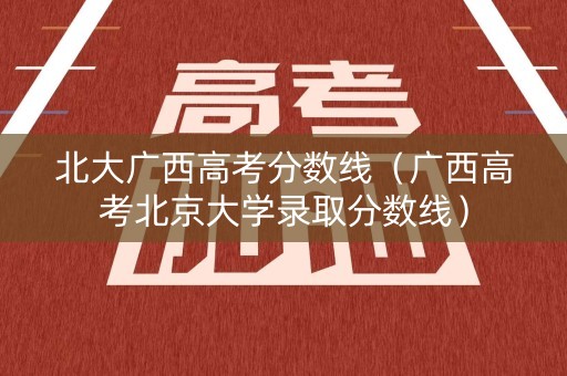 北大广西高考分数线（广西高考北京大学录取分数线）