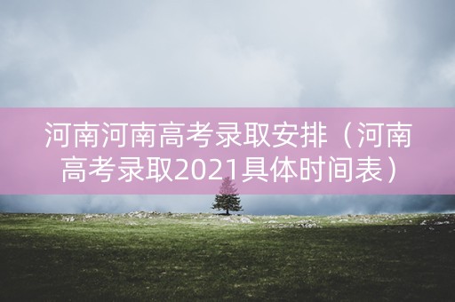 河南河南高考录取安排（河南高考录取2021具体时间表）