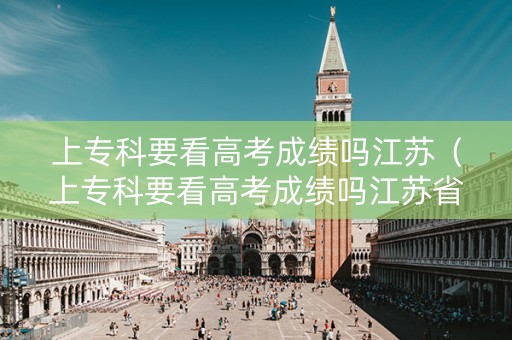 上专科要看高考成绩吗江苏（上专科要看高考成绩吗江苏省）
