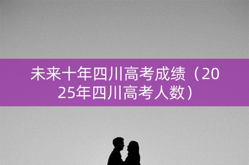 未来十年四川高考成绩（2025年四川高考人数）