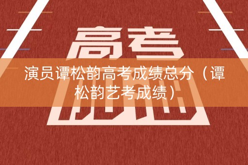 演员谭松韵高考成绩总分（谭松韵艺考成绩）