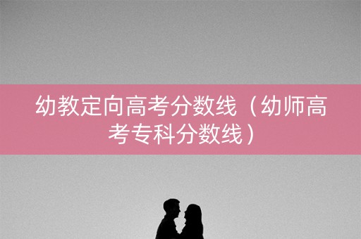 幼教定向高考分数线（幼师高考专科分数线）
