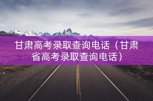 甘肃高考录取查询电话（甘肃省高考录取查询电话）