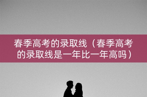 春季高考的录取线（春季高考的录取线是一年比一年高吗）