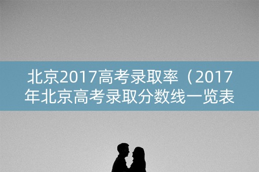 北京2017高考录取率（2017年北京高考录取分数线一览表）