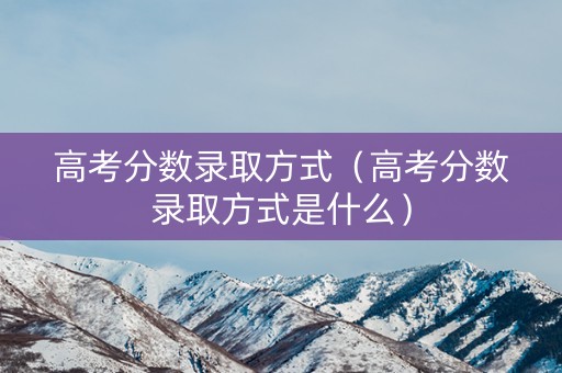 高考分数录取方式（高考分数录取方式是什么）