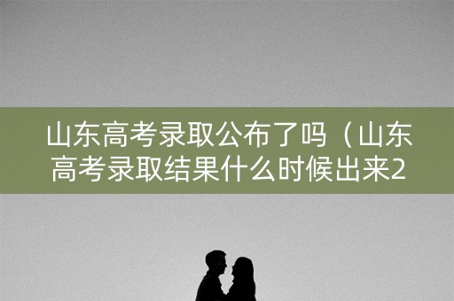 山东高考录取公布了吗（山东高考录取结果什么时候出来2021）