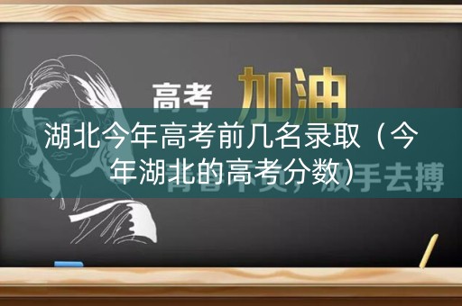 湖北今年高考前几名录取（今年湖北的高考分数）
