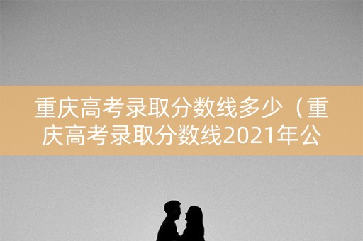 重庆高考录取分数线多少（重庆高考录取分数线2021年公布）