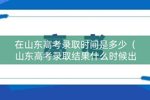 在山东高考录取时间是多少（山东高考录取结果什么时候出来2021）