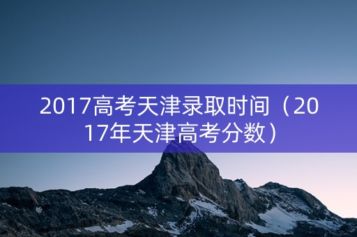 2017高考天津录取时间（2017年天津高考分数）