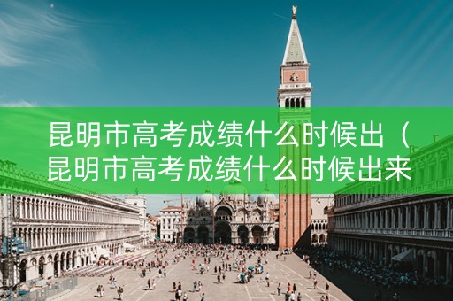 昆明市高考成绩什么时候出（昆明市高考成绩什么时候出来）
