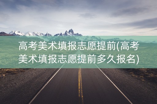 高考美术填报志愿提前(高考美术填报志愿提前多久报名)