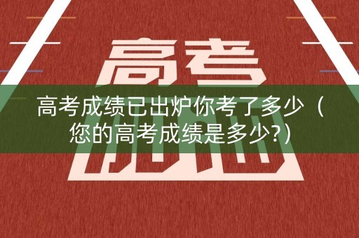 高考成绩已出炉你考了多少（您的高考成绩是多少?）