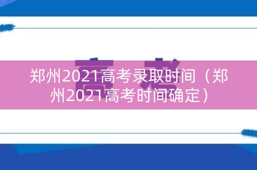 郑州2021高考录取时间（郑州2021高考时间确定）