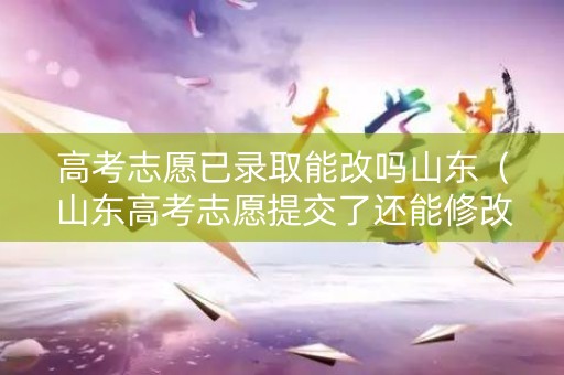 高考志愿已录取能改吗山东（山东高考志愿提交了还能修改吗）