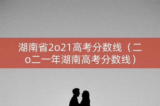 湖南省2o21高考分数线（二o二一年湖南高考分数线）