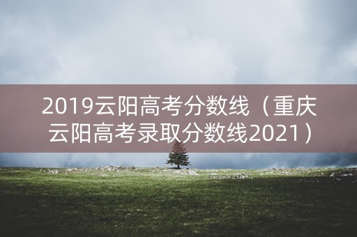 2019云阳高考分数线（重庆云阳高考录取分数线2021）