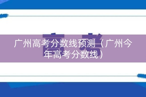 广州高考分数线预测（广州今年高考分数线）