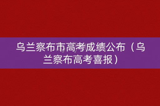 乌兰察布市高考成绩公布（乌兰察布高考喜报）