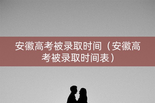安徽高考被录取时间（安徽高考被录取时间表）