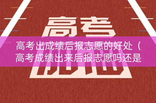 高考出成绩后报志愿的好处（高考成绩出来后报志愿吗还是提前报）