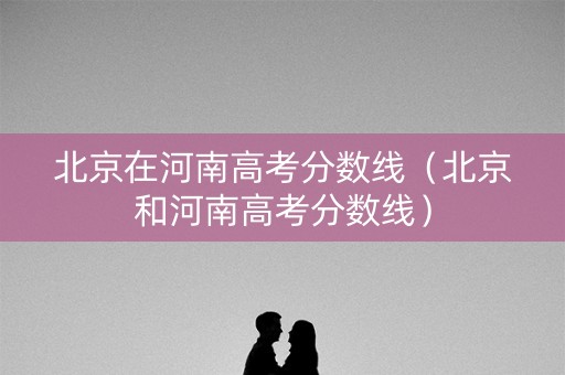 北京在河南高考分数线（北京和河南高考分数线）