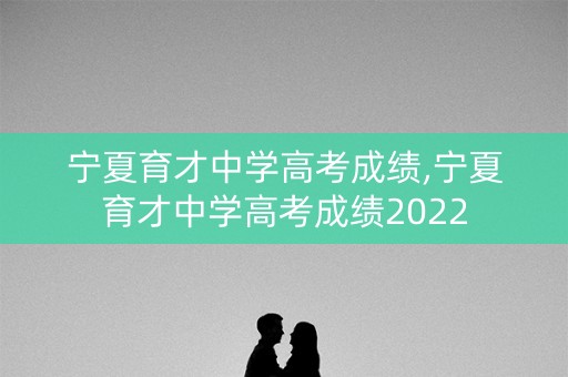 宁夏育才中学高考成绩,宁夏育才中学高考成绩2022