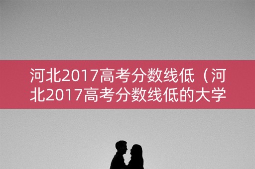 河北2017高考分数线低（河北2017高考分数线低的大学）