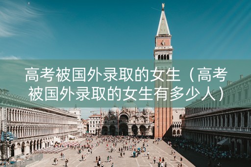 高考被国外录取的女生（高考被国外录取的女生有多少人）