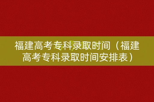 福建高考专科录取时间（福建高考专科录取时间安排表）
