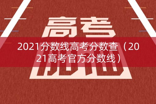 2021分数线高考分数查（2021高考官方分数线）