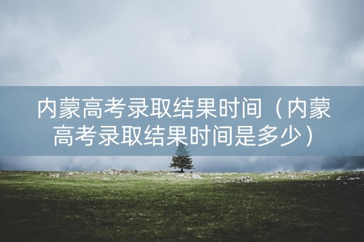 内蒙高考录取结果时间（内蒙高考录取结果时间是多少）