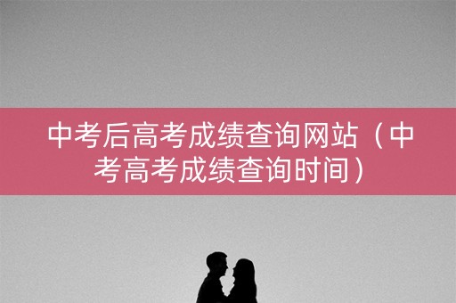 中考后高考成绩查询网站（中考高考成绩查询时间）