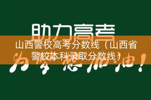 山西警校高考分数线（山西省警校本科录取分数线）